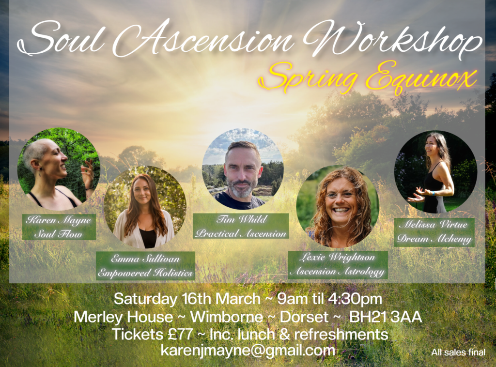 An event poster. Text reads: Soul Ascension Workshop, Spring Equinox. Karen Mayne Soul Flow, Emma Sullivan Empowered Holistics, Tim Whild Practical (scension, Lexie Wrightson Ascension Astrology, Melissa Virtue Dream Alchemy. Saturday 16th March ~ 9am until 4:30pm. Merley House, Wimborne, Dorset, BH21 3AA. Tickets £77 Inc. lunch & refreshments. karenjmayne@gmail.com All sales final