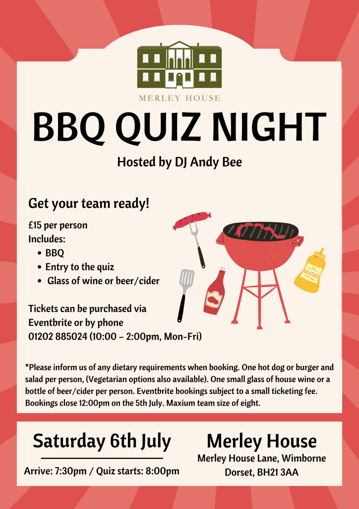 An event poster. Text reads BBQ Quiz Night Hosted by DJ Andy Bee. Saturday 6th July 2024. Arrive 7:30pm, quiz starts 8:00pm. Merley House, Merley House Lane, Wimborne, Dorset, BH21 3AA. Get your team ready! £15 per person. Includes BBQ, entry to the quiz, and a glass of wine or beer/cider. Ticket Purchase Via Eventbrite or by phone at 01202 885024 (10:00 – 2:00pm, Mon-Fri). Inform of any dietary requirements when booking. One hot dog or burger and salad per person (vegetarian options available). One small glass of house wine or a bottle of beer/cider per person. Eventbrite bookings subject to a small ticketing fee. Bookings close at 12:00pm on the 5th of July. Maximum team size of eight