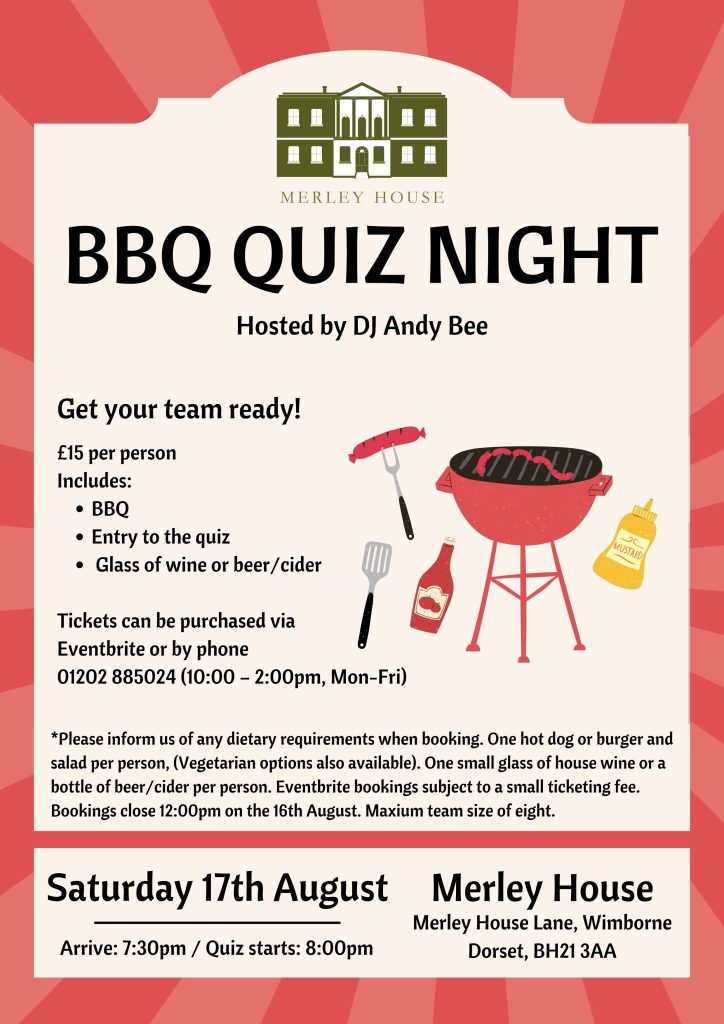 An event poster. Text reads MERLEY HOUSE BBQ QUIZ NIGHT

Hosted by DJ Andy Bee. Saturday 17th August 2024. Arrive: 7:30pm / Quiz starts: 8:00pm

Get your team ready!

£15 per person Includes: BBQ  Entry to the quiz, Glass of wine or beer/cider. Tickets can be purchased via Eventbrite or by phone 01202 885024 (10:00-2:00pm, Mon-Fri) 

*Please inform us of any dietary requirements when booking. One hot dog or burger and salad per person, (Vegetarian options also available). One small glass of house wine or a bottle of beer/cider per person. Eventbrite bookings subject to a small ticketing fee. Bookings close 12:00pm on the 16th August. Maxium team size of eight. Merley House, Merley House Lane, Wimborne Dorset, BH21 3AA