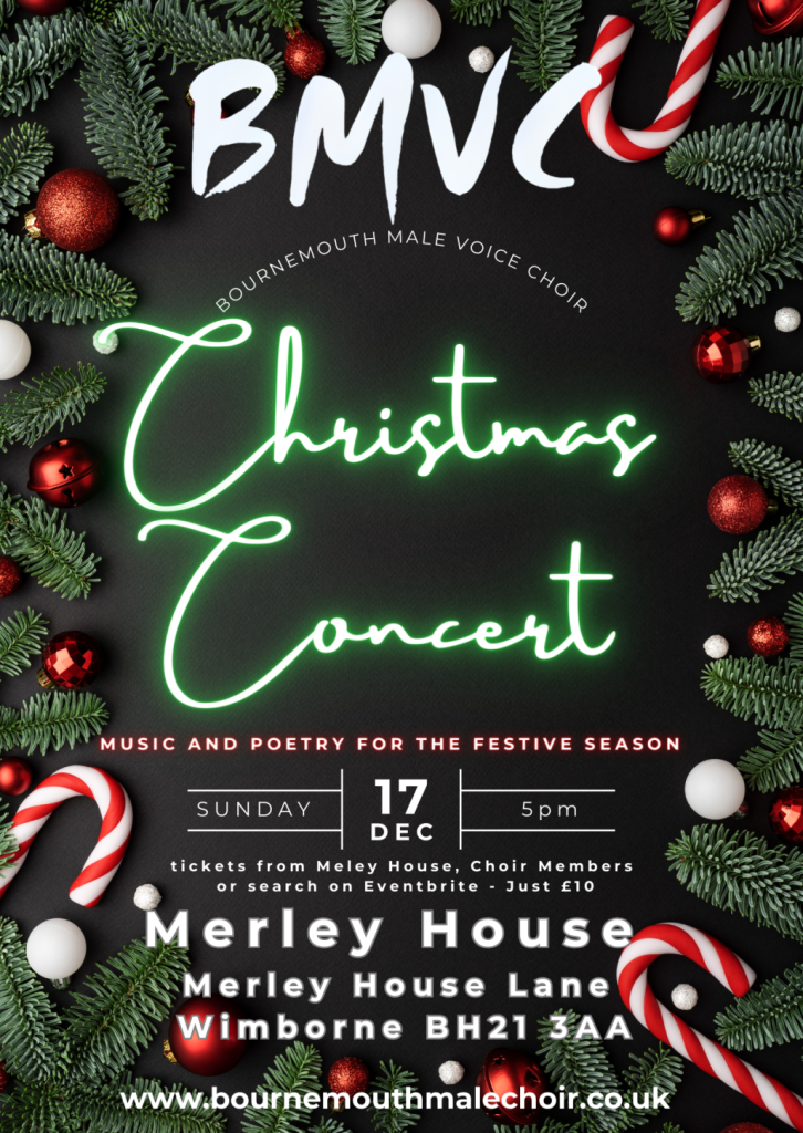 Poster with text that reads BMVC SOURNEMOUTH BOURNEMOUTH MALE VOICE CHOIR MUSIC AND POETRY FOR THE FESTIVE SEASON. SUNDAY 17th December, 5pm. Tickets from Meley House, Choir Members or search on Eventbrite, Just £10. Merley House, Merley House Lane, Wimborne, BH21 3AA www.bournemouthmalechoir.co.uk