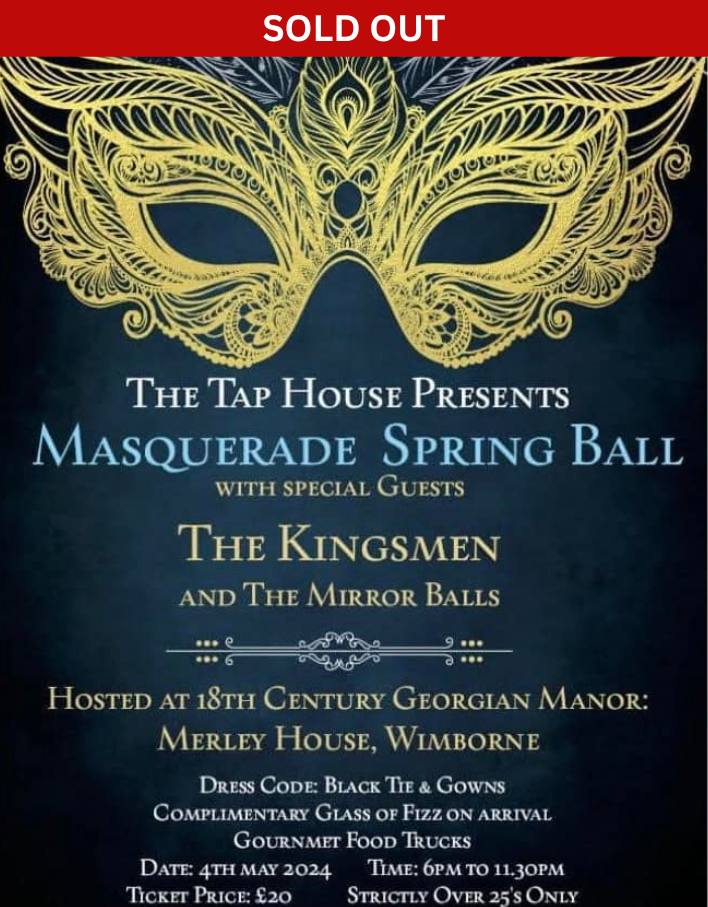 An event poster. Text reads THE TAP HOUSE PRESENTS MASQUERADE SPRING BALL WITH SPECIAL GUESTS. THE KINGSMEN AND THE MIRROR BALLS , HOSTED AT 18TH CENTURY GEORGIAN MANOR: MERLEY HOUSE, WIMBORNE . DRESS CODE: BLACK TIE & GOWNS. COMPLIMENTARY GLASS OF FIZZ ON ARRIVAL GOURNMET FOOD TRUCKS. DATE: 4TH MAY 2024. TIME: 6PM TO 11.30PM. STRICTLY OVER 25'S ONLY. TICKET PRICE: £20