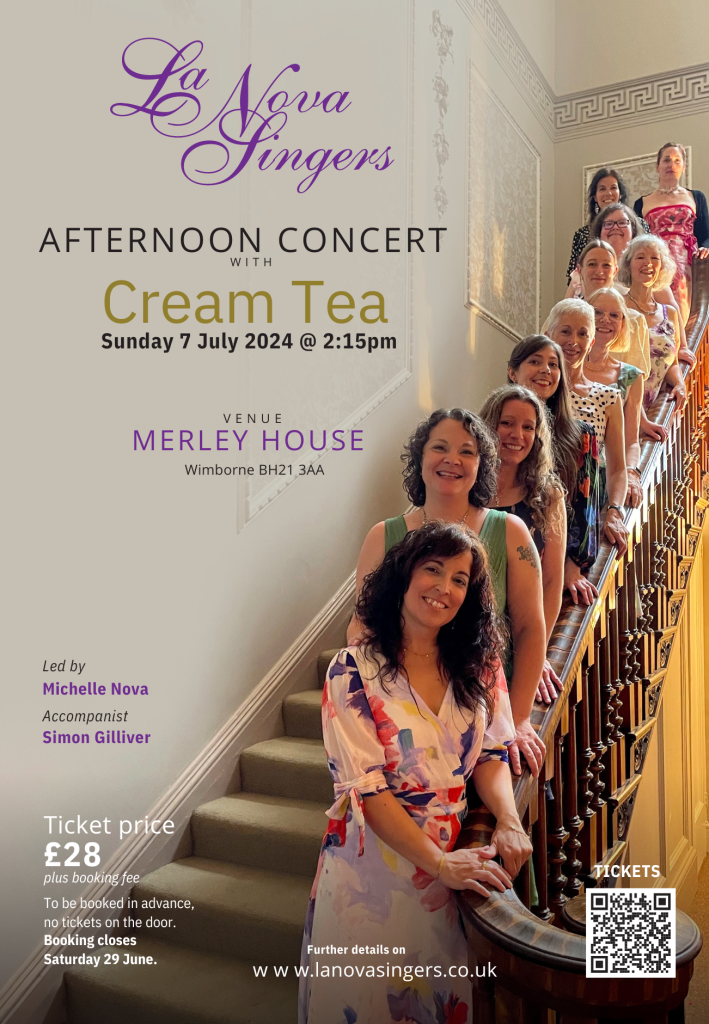 An event poster, text reads La Nova Singers AFTERNOON CONCERT WITH Cream Tea Sunday 7 July 2024 at 2:15pm. VENUE MERLEY HOUSE, Wimborne BH21 3AA. Led by Michelle Nova Accompanist Simon Gilliver. Ticket price £28 pius booking fee. Tickets must be booked in advance, no tickets on the door. Booking closes Saturday 29th June. Further detalls on www.lanovasingers.co.uk.
