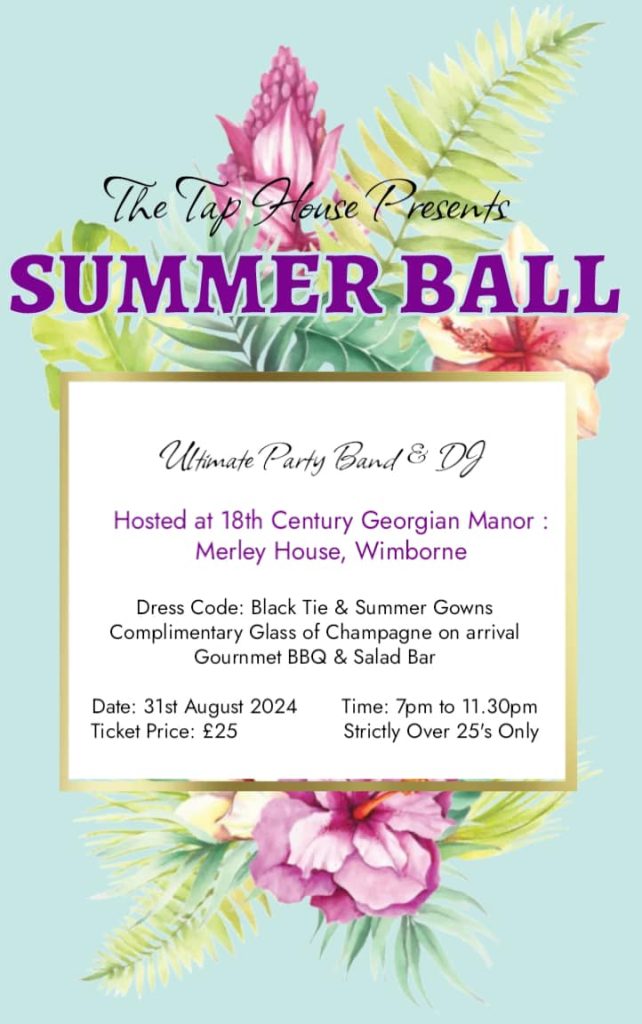 An event poster. For the Taphouse Summer Ball. Text reads Entertainment: Ultimate Party Band & DJ Venue: 18th Century Georgian Manor, Merley House, Wimborne. Date: 31st August 2024, time: 7:30 pm to 11:30 pm. Dress Code: Black Tie & Summer Gowns. Perks: Complimentary Glass of Champagne on arrival, Gourmet BBQ & Salad Bar Ticket Price: £25 Age Restriction: Strictly Over 25’s Only Registration: To register, email thetaphousewimborne@gmail.com Note: Tickets are sold on a strictly first come first served basis. 