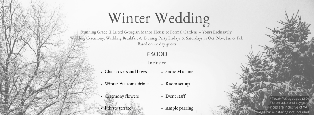 A graphic featuring a snowy winter backdrop. Text reads Winter Wedding. Stunning Grade II Listed Georgian Manor House & Formal Gardens - Yours Exclusively! Wedding Ceremony, Wedding Breakfast & Evening Party Fridays & Saturdays in Oct, Nov, Jan & Feb. Based on 40 day guests. £3000 Inclusive. Chair covers and bows, Winter Welcome drinks, Ceremony flowers, Private terrace, Snow Machine Room set-up, Event staff, Ample parking *Flower Package value £100. £12 per additional day guest Prices are inclusive of VAT. Registrar & catering not included.